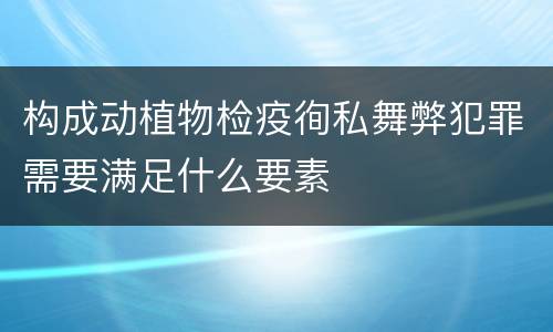 构成动植物检疫徇私舞弊犯罪需要满足什么要素