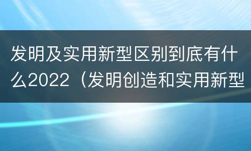 发明及实用新型区别到底有什么2022（发明创造和实用新型的区别）