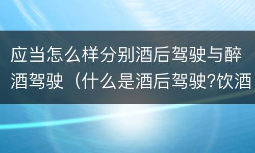 应当怎么样分别酒后驾驶与醉酒驾驶（什么是酒后驾驶?饮酒驾驶与醉酒驾驶的区别是什么?）