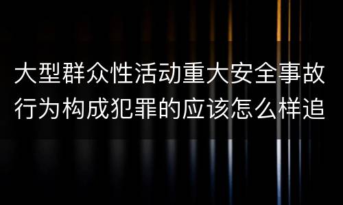 大型群众性活动重大安全事故行为构成犯罪的应该怎么样追究责任