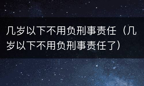 几岁以下不用负刑事责任（几岁以下不用负刑事责任了）