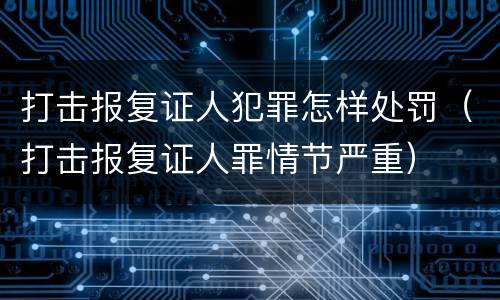 打击报复证人犯罪怎样处罚（打击报复证人罪情节严重）
