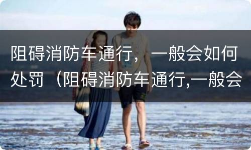 阻碍消防车通行，一般会如何处罚（阻碍消防车通行,一般会如何处罚呢）