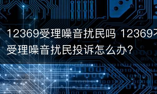 12369受理噪音扰民吗 12369不受理噪音扰民投诉怎么办?