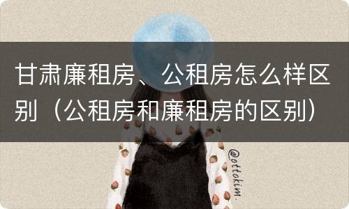 甘肃廉租房、公租房怎么样区别（公租房和廉租房的区别）