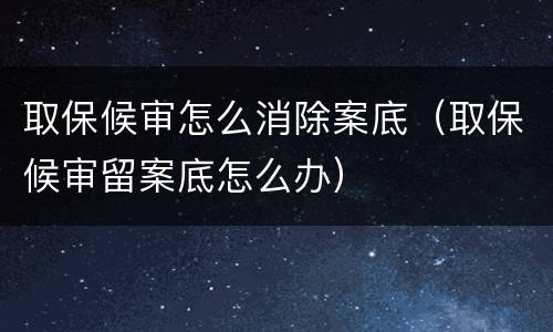 取保候审怎么消除案底（取保候审留案底怎么办）