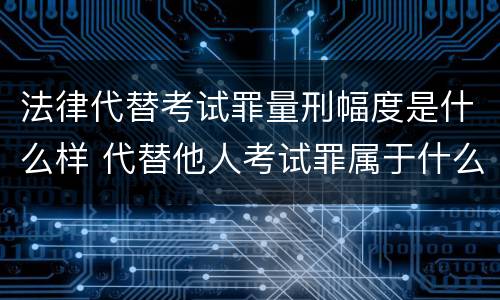 法律代替考试罪量刑幅度是什么样 代替他人考试罪属于什么类犯罪