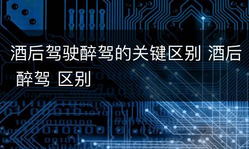 酒后驾驶醉驾的关键区别 酒后 醉驾 区别