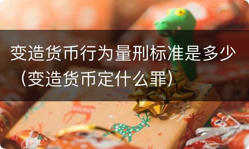 变造货币行为量刑标准是多少（变造货币定什么罪）