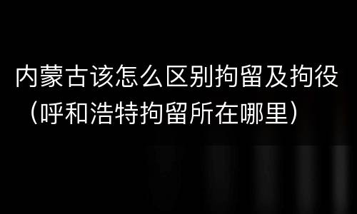 内蒙古该怎么区别拘留及拘役（呼和浩特拘留所在哪里）