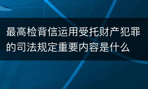 最高检背信运用受托财产犯罪的司法规定重要内容是什么
