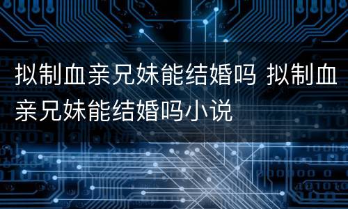 拟制血亲兄妹能结婚吗 拟制血亲兄妹能结婚吗小说