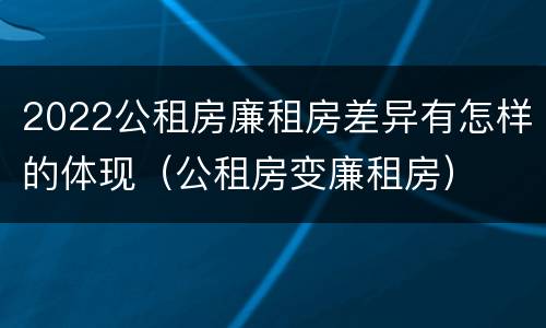2022公租房廉租房差异有怎样的体现（公租房变廉租房）