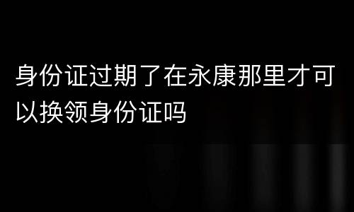 身份证过期了在永康那里才可以换领身份证吗