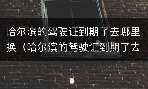 哈尔滨的驾驶证到期了去哪里换（哈尔滨的驾驶证到期了去哪里换领）