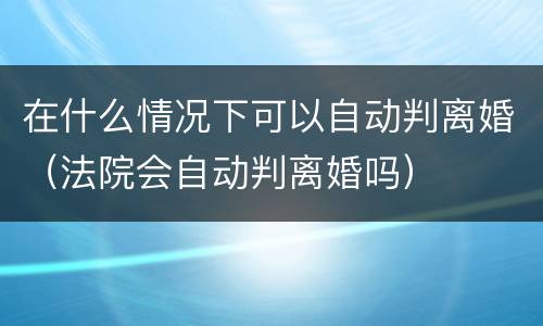 在什么情况下可以自动判离婚（法院会自动判离婚吗）