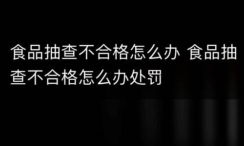 食品抽查不合格怎么办 食品抽查不合格怎么办处罚