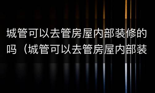 城管可以去管房屋内部装修的吗（城管可以去管房屋内部装修的吗现在）