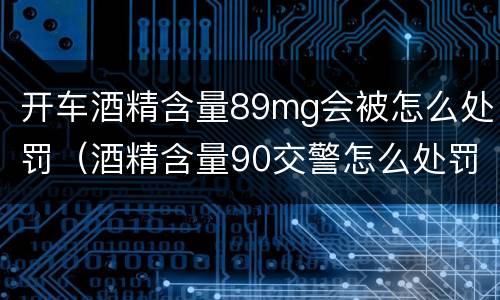 开车酒精含量89mg会被怎么处罚（酒精含量90交警怎么处罚）