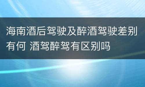 海南酒后驾驶及醉酒驾驶差别有何 酒驾醉驾有区别吗