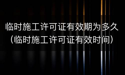 临时施工许可证有效期为多久（临时施工许可证有效时间）