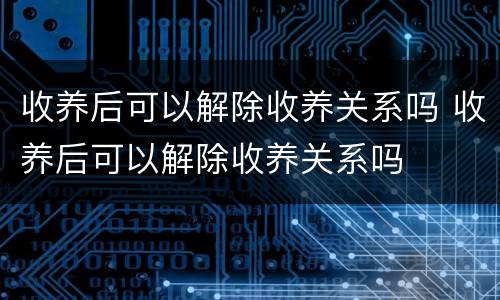 收养后可以解除收养关系吗 收养后可以解除收养关系吗