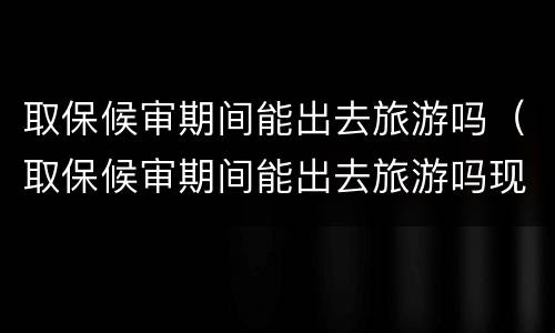 取保候审期间能出去旅游吗（取保候审期间能出去旅游吗现在）