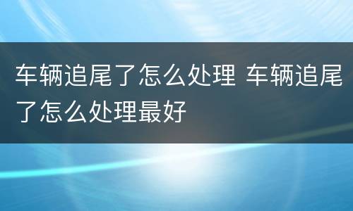 车辆追尾了怎么处理 车辆追尾了怎么处理最好