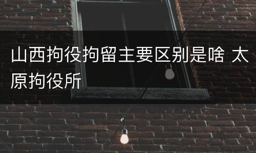 山西拘役拘留主要区别是啥 太原拘役所