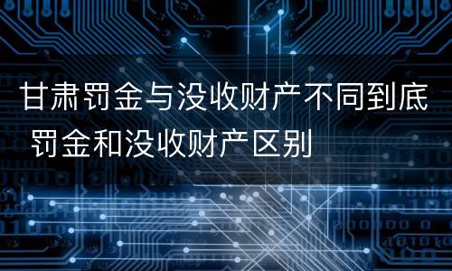 甘肃罚金与没收财产不同到底 罚金和没收财产区别