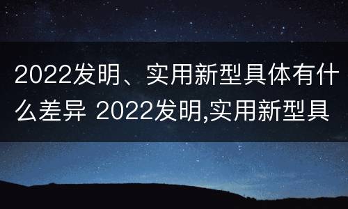 2022发明、实用新型具体有什么差异 2022发明,实用新型具体有什么差异呢