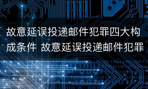 故意延误投递邮件犯罪四大构成条件 故意延误投递邮件犯罪四大构成条件是