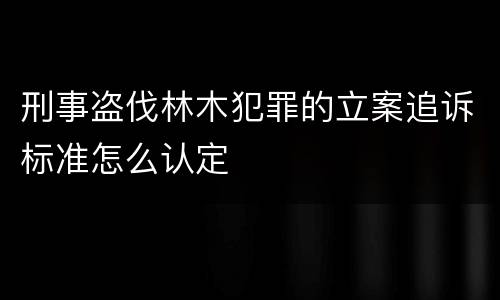 刑事盗伐林木犯罪的立案追诉标准怎么认定