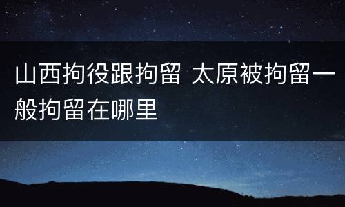 山西拘役跟拘留 太原被拘留一般拘留在哪里