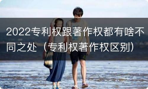 2022专利权跟著作权都有啥不同之处（专利权著作权区别）