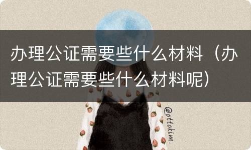 办理公证需要些什么材料（办理公证需要些什么材料呢）
