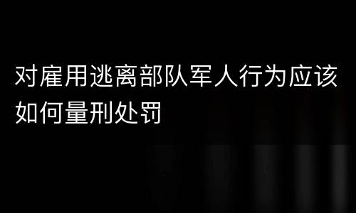 对雇用逃离部队军人行为应该如何量刑处罚