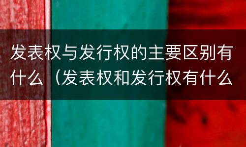 发表权与发行权的主要区别有什么（发表权和发行权有什么区别）