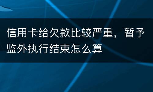 信用卡给欠款比较严重，暂予监外执行结束怎么算