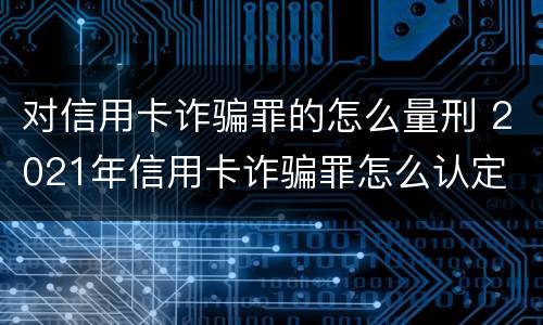 对信用卡诈骗罪的怎么量刑 2021年信用卡诈骗罪怎么认定