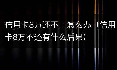 信用卡8万还不上怎么办（信用卡8万不还有什么后果）