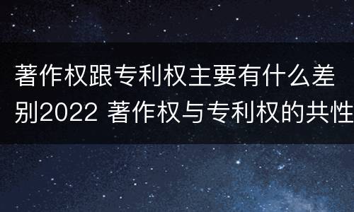 著作权跟专利权主要有什么差别2022 著作权与专利权的共性有