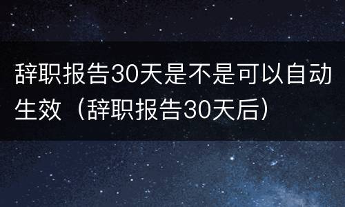辞职报告30天是不是可以自动生效（辞职报告30天后）