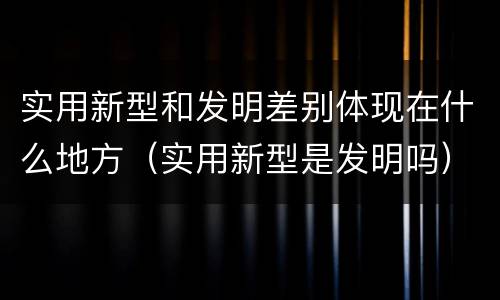 实用新型和发明差别体现在什么地方（实用新型是发明吗）