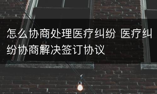 怎么协商处理医疗纠纷 医疗纠纷协商解决签订协议
