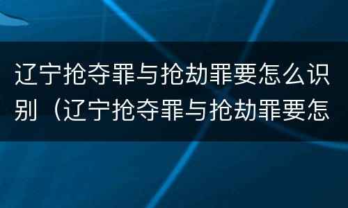 辽宁抢夺罪与抢劫罪要怎么识别（辽宁抢夺罪与抢劫罪要怎么识别认定）