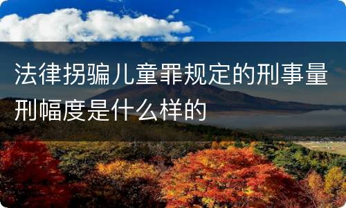 法律拐骗儿童罪规定的刑事量刑幅度是什么样的