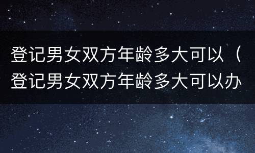 登记男女双方年龄多大可以（登记男女双方年龄多大可以办）