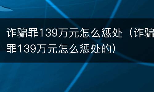 诈骗罪139万元怎么惩处（诈骗罪139万元怎么惩处的）
