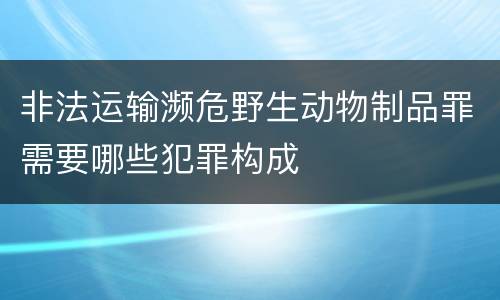 非法运输濒危野生动物制品罪需要哪些犯罪构成